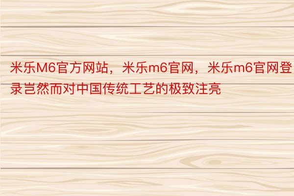 米乐M6官方网站，米乐m6官网，米乐m6官网登录岂然而对中国传统工艺的极致注亮