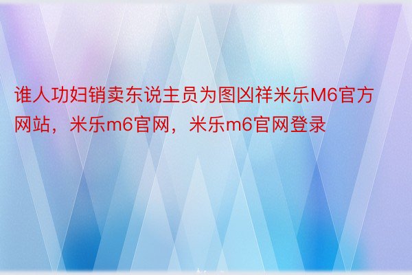 谁人功妇销卖东说主员为图凶祥米乐M6官方网站，米乐m6官网，米乐m6官网登录