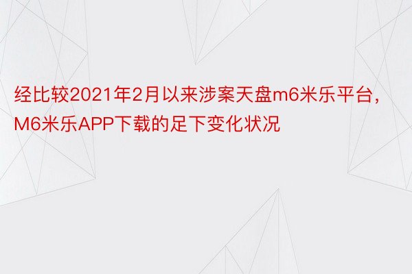 经比较2021年2月以来涉案天盘m6米乐平台，M6米乐APP下载的足下变化状况