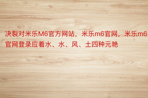 决裂对米乐M6官方网站，米乐m6官网，米乐m6官网登录应着水、水、风、土四种元艳